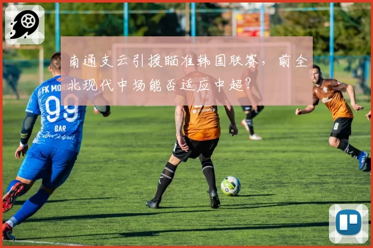 南通支云引援瞄准韩国联赛，前全北现代中场能否适应中超？