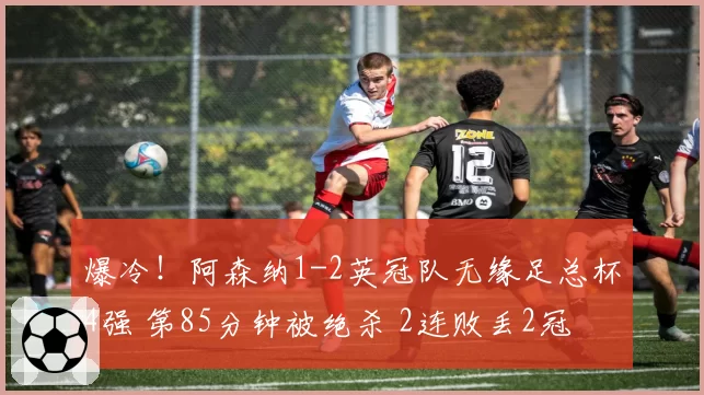 爆冷！阿森纳1-2英冠队无缘足总杯4强 第85分钟被绝杀 2连败丢2冠