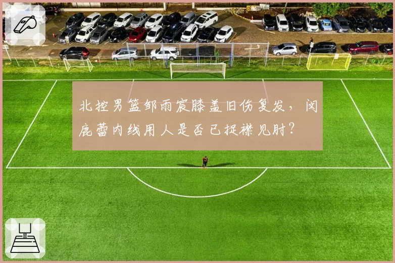 北控男篮邹雨宸膝盖旧伤复发，闵鹿蕾内线用人是否已捉襟见肘？