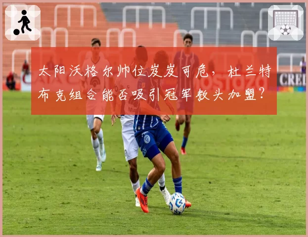 太阳沃格尔帅位岌岌可危,杜兰特布克组合能否吸引冠军教头加盟?