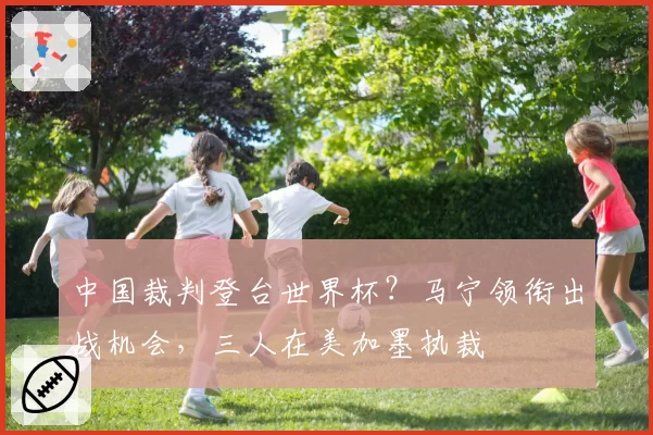 中国裁判登台世界杯?马宁领衔出战机会,三人在美加墨执裁