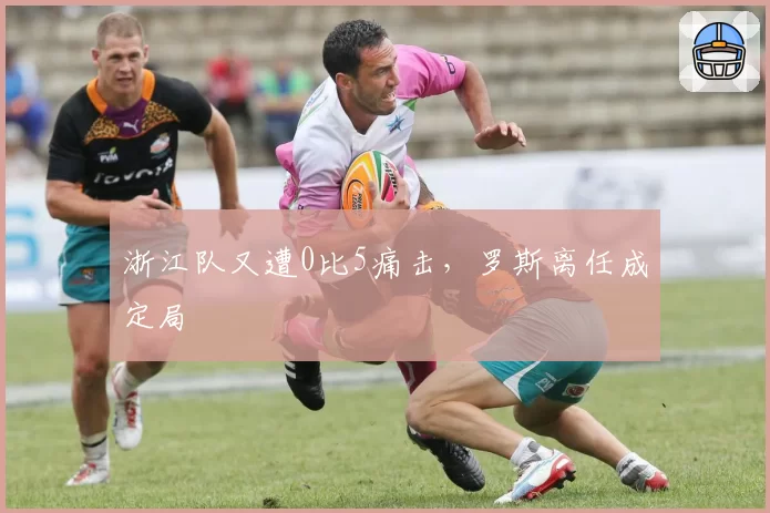 浙江队又遭0比5痛击，罗斯离任成定局
