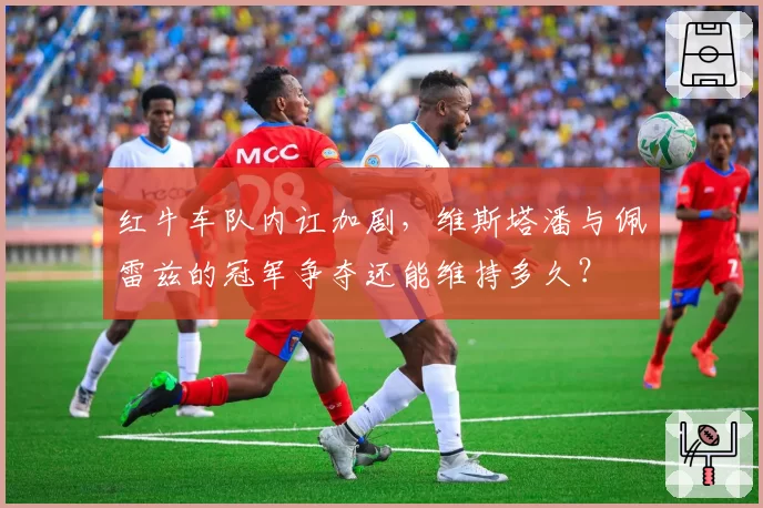 红牛车队内讧加剧，维斯塔潘与佩雷兹的冠军争夺还能维持多久？