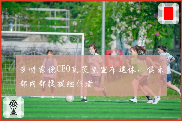 多特蒙德CEO瓦茨克宣布退休，俱乐部内部提拔继任者