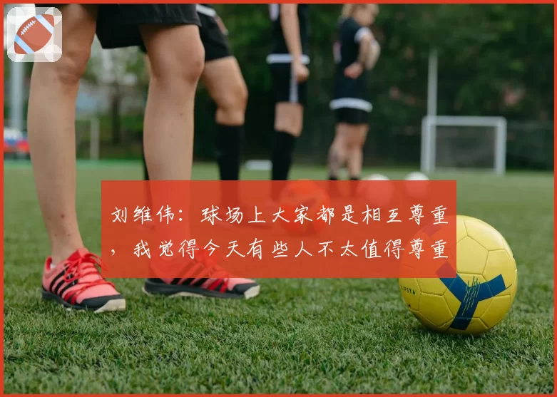 刘维伟：球场上大家都是相互尊重，我觉得今天有些人不太值得尊重