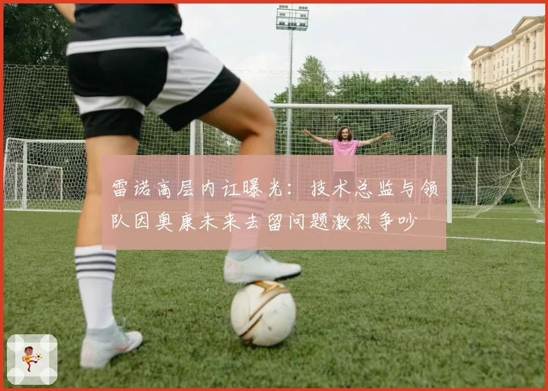雷诺高层内讧曝光:技术总监与领队因奥康未来去留问题激烈争吵