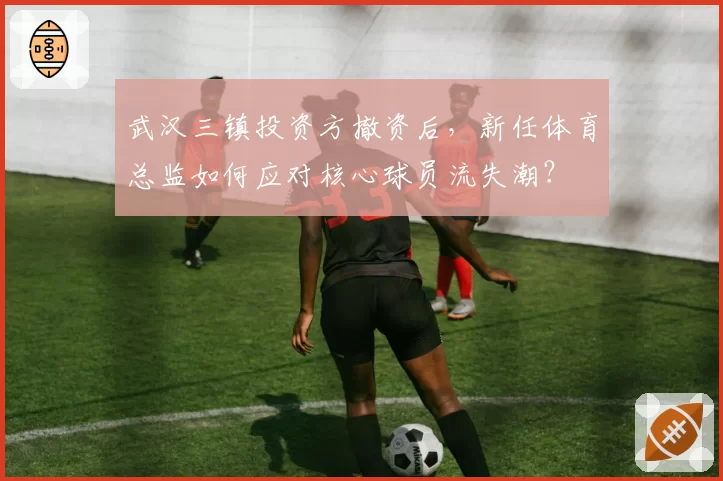 武汉三镇投资方撤资后，新任体育总监如何应对核心球员流失潮？