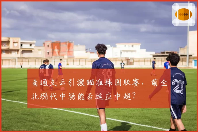 南通支云引援瞄准韩国联赛，前全北现代中场能否适应中超？