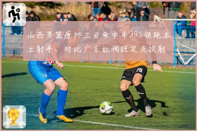 山西男篮原帅三分命中率39%领跑本土射手，对比广东杜润旺定点投射谁更致命？