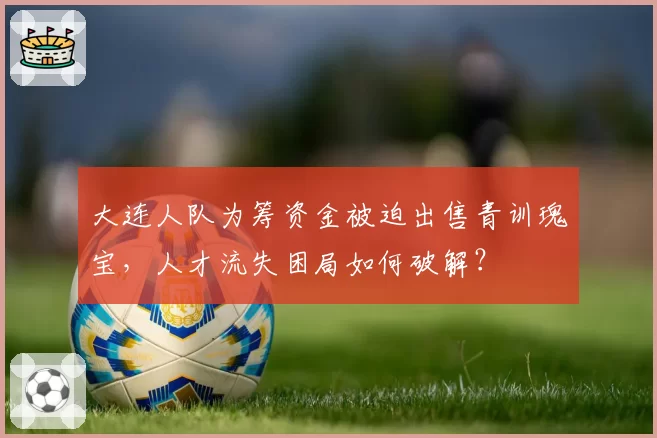 大连人队为筹资金被迫出售青训瑰宝,人才流失困局如何破解?