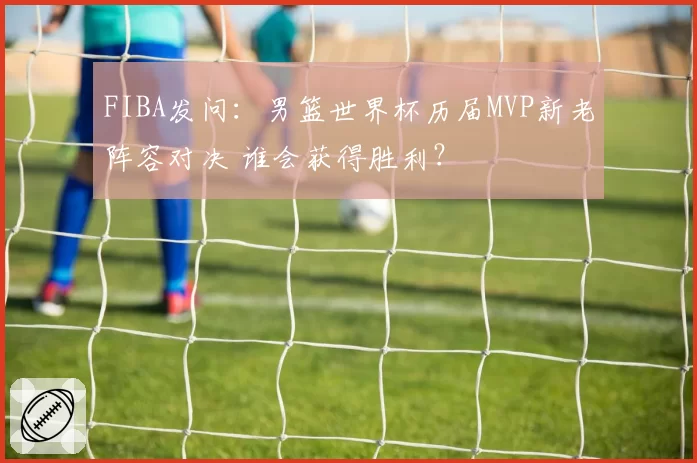 FIBA发问:男篮世界杯历届MVP新老阵容对决 谁会获得胜利?