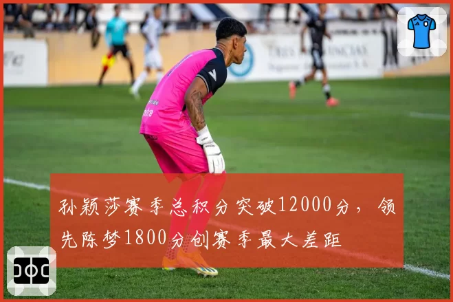 孙颖莎赛季总积分突破12000分，领先陈梦1800分创赛季最大差距