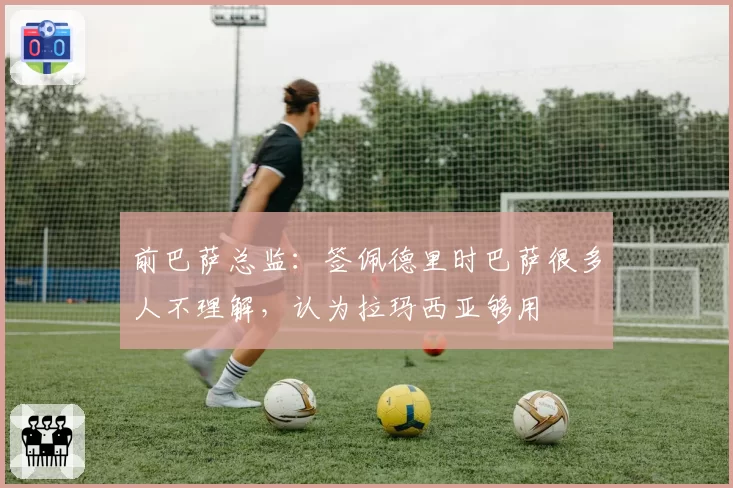 前巴萨总监:签佩德里时巴萨很多人不理解,认为拉玛西亚够用