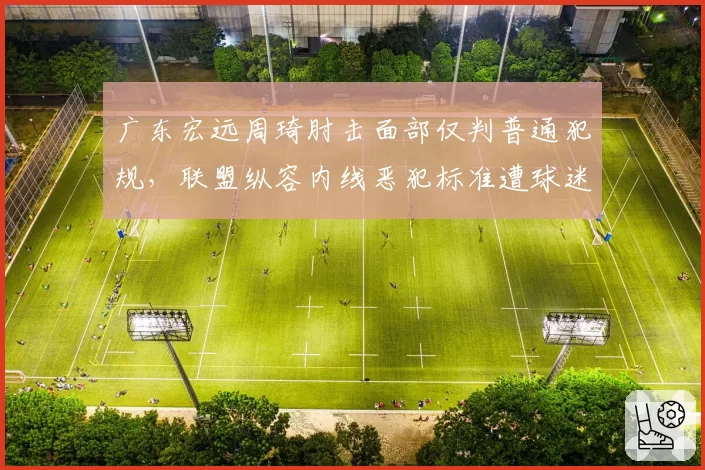 广东宏远周琦肘击面部仅判普通犯规，联盟纵容内线恶犯标准遭球迷炮轰