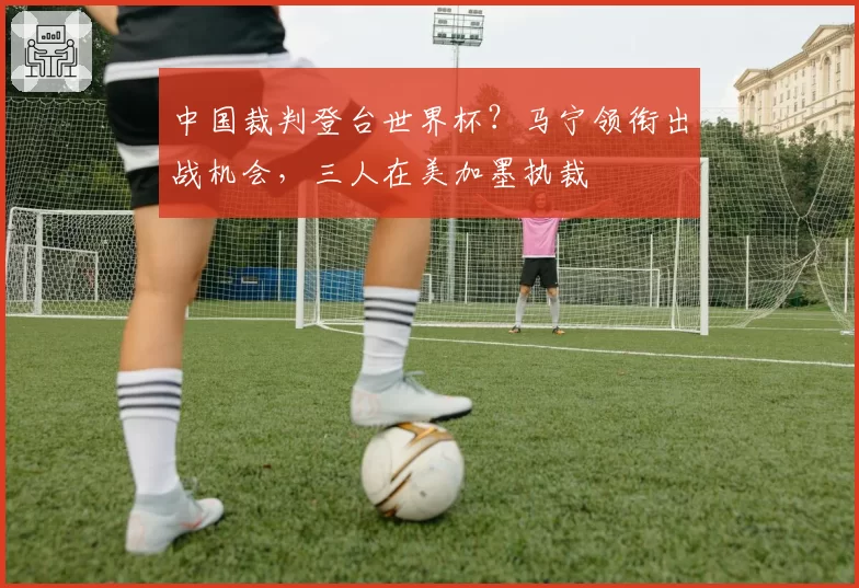 中国裁判登台世界杯？马宁领衔出战机会，三人在美加墨执裁
