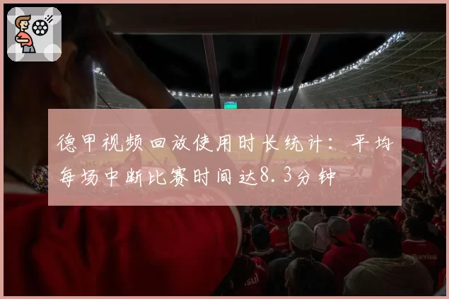 德甲视频回放使用时长统计:平均每场中断比赛时间达8.3分钟