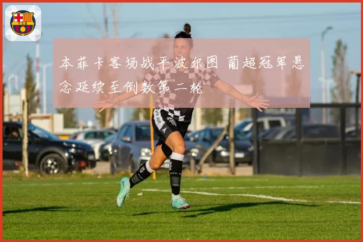 本菲卡客场战平波尔图 葡超冠军悬念延续至倒数第二轮