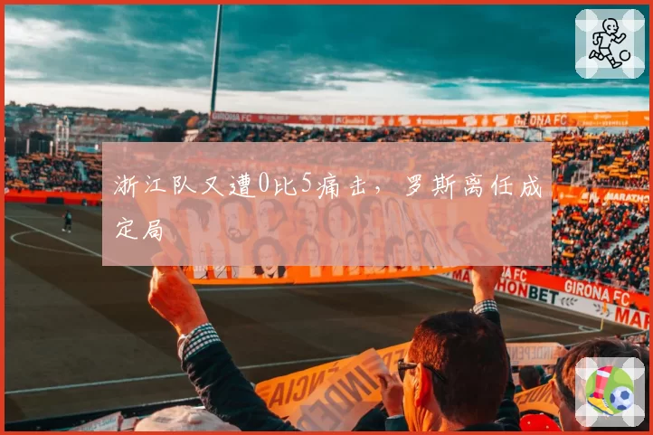 浙江队又遭0比5痛击，罗斯离任成定局