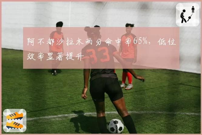 阿不都沙拉木两分命中率65%，低位效率显著提升