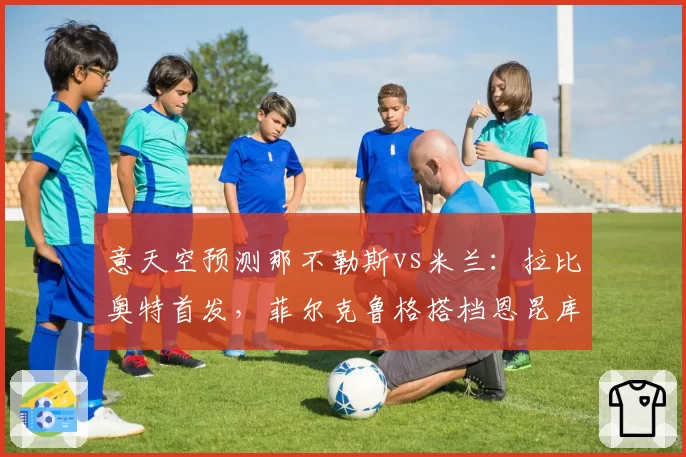 意天空预测那不勒斯vs米兰:拉比奥特首发,菲尔克鲁格搭档恩昆库