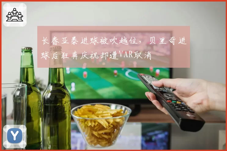 长春亚泰进球被吹越位，贝里奇进球后狂奔庆祝却遭VAR取消