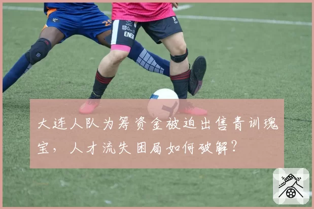 大连人队为筹资金被迫出售青训瑰宝，人才流失困局如何破解？