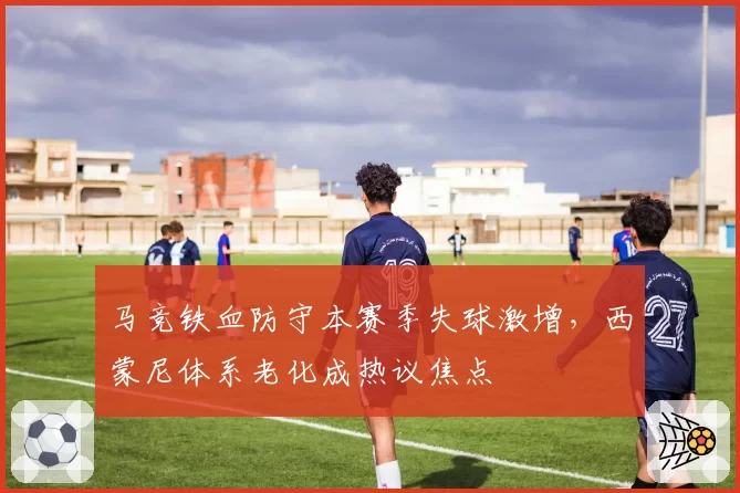 马竞铁血防守本赛季失球激增，西蒙尼体系老化成热议焦点