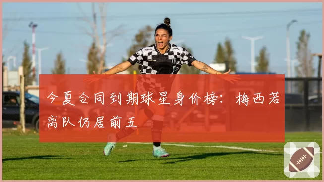 今夏合同到期球星身价榜：梅西若离队仍居前五