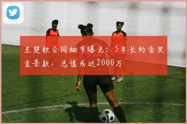 王楚钦合同细节曝光：5年长约含奖金条款，总值或达2000万