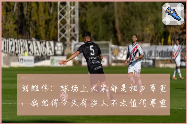 刘维伟:球场上大家都是相互尊重,我觉得今天有些人不太值得尊重