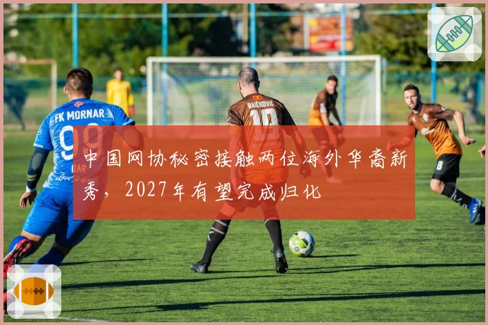 中国网协秘密接触两位海外华裔新秀,2027年有望完成归化