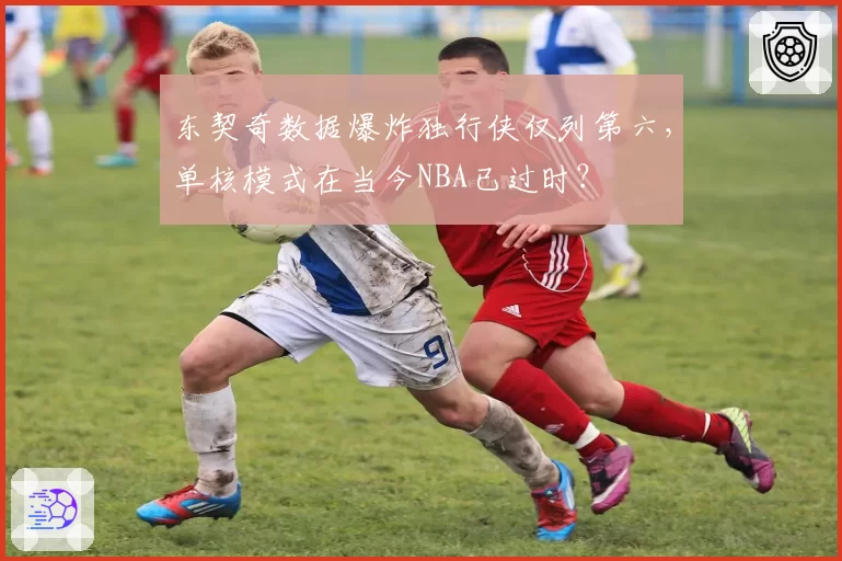 东契奇数据爆炸独行侠仅列第六,单核模式在当今NBA已过时?