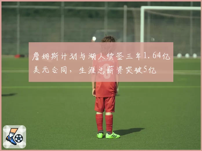 詹姆斯计划与湖人续签三年1.64亿美元合同,生涯总薪资突破5亿