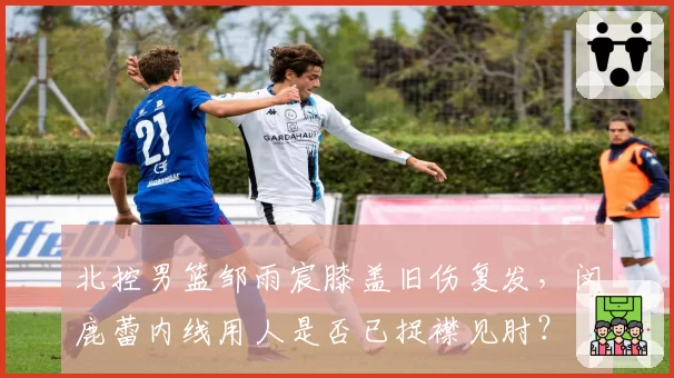 北控男篮邹雨宸膝盖旧伤复发，闵鹿蕾内线用人是否已捉襟见肘？
