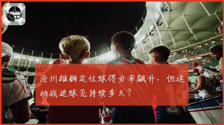 沧州雄狮定位球得分率飙升，但运动战进球荒持续多久？