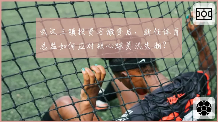 武汉三镇投资方撤资后,新任体育总监如何应对核心球员流失潮?