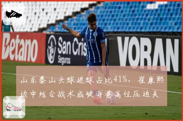 山东泰山头球进球占比41%，崔康熙边中结合战术成破海港高位压迫关键