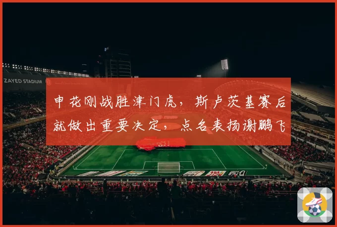 申花刚战胜津门虎,斯卢茨基赛后就做出重要决定,点名表扬谢鹏飞