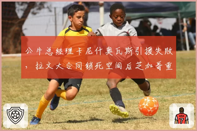 公牛总经理卡尼什奥瓦斯引援失败,拉文大合同锁死空间后芝加哥重建之路将走向何方?
