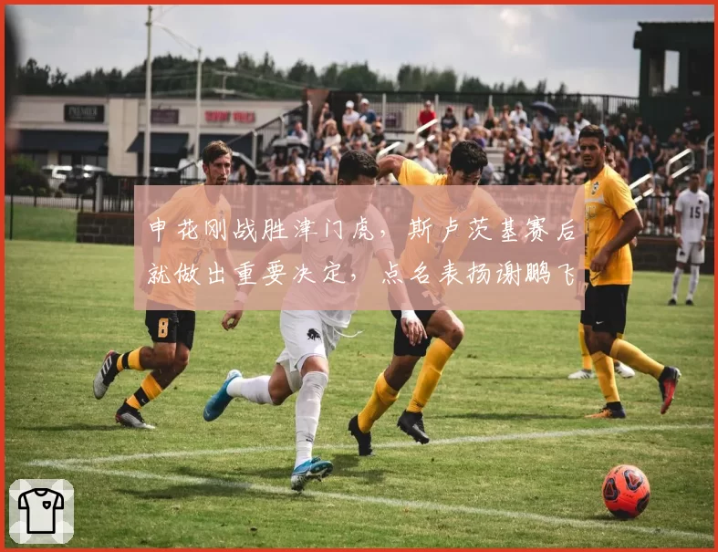 申花刚战胜津门虎，斯卢茨基赛后就做出重要决定，点名表扬谢鹏飞