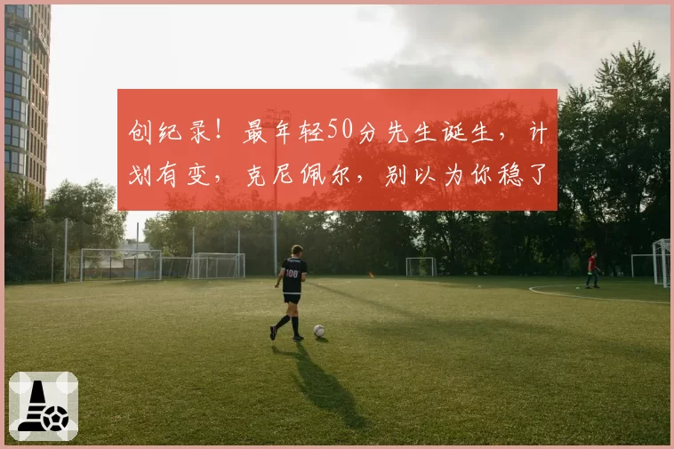 创纪录！最年轻50分先生诞生，计划有变，克尼佩尔，别以为你稳了