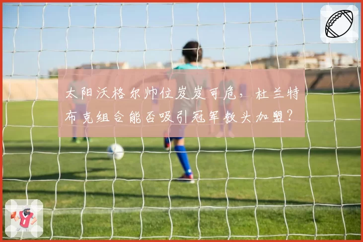 太阳沃格尔帅位岌岌可危，杜兰特布克组合能否吸引冠军教头加盟？