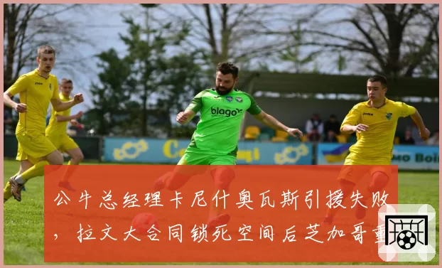 公牛总经理卡尼什奥瓦斯引援失败，拉文大合同锁死空间后芝加哥重建之路将走向何方？