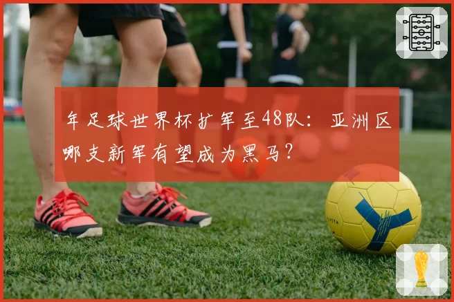年足球世界杯扩军至48队:亚洲区哪支新军有望成为黑马?