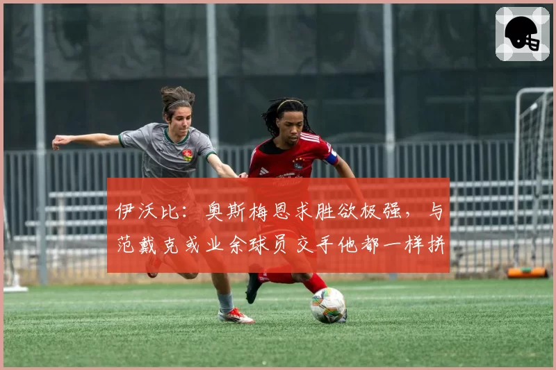 伊沃比:奥斯梅恩求胜欲极强,与范戴克或业余球员交手他都一样拼