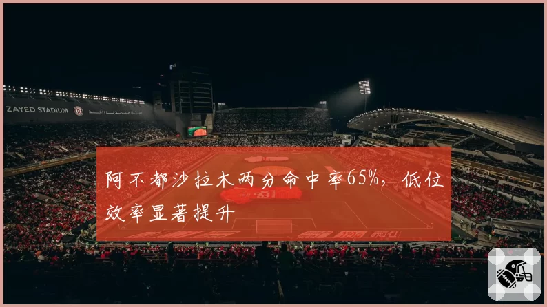 阿不都沙拉木两分命中率65%，低位效率显著提升