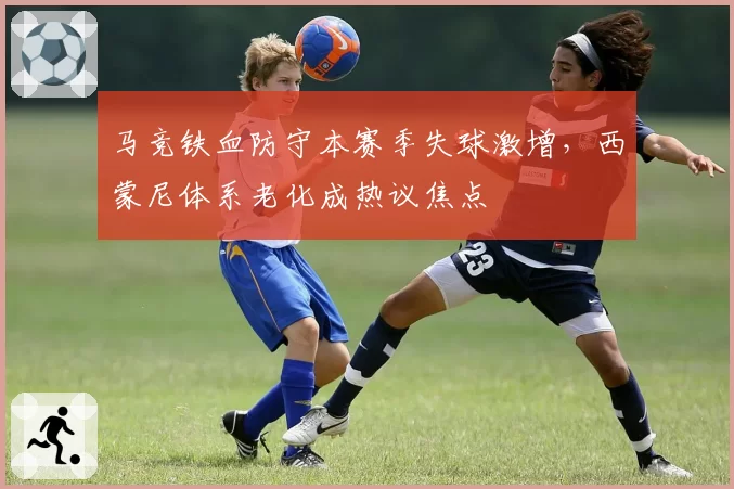 马竞铁血防守本赛季失球激增，西蒙尼体系老化成热议焦点