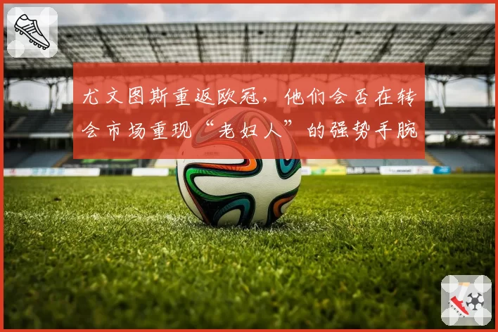 尤文图斯重返欧冠,他们会否在转会市场重现“老妇人”的强势手腕?