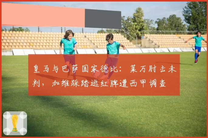 皇马与巴萨国家德比:莱万肘击未判,加维踩踏逃红牌遭西甲调查