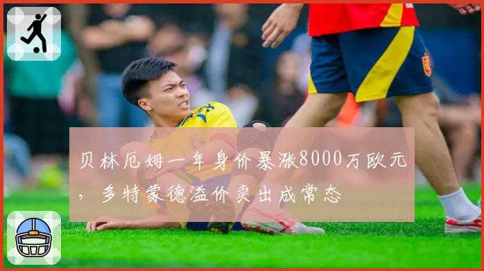 贝林厄姆一年身价暴涨8000万欧元,多特蒙德溢价卖出成常态